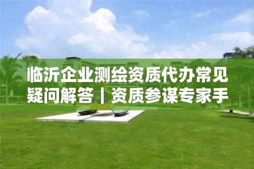 临沂企业代办常见疑问解答｜资质参谋专家手把手教你高效拿证