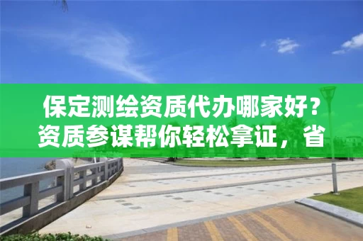 保定代办哪家好？资质参谋帮你轻松拿证，省时省力避坑指南