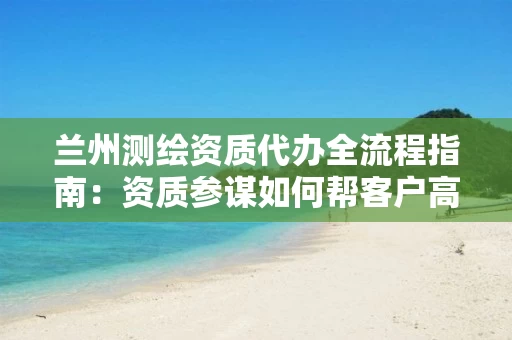 兰州代办全流程指南：资质参谋如何帮客户高效拿证致胜