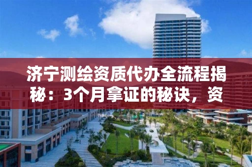 济宁代办全流程揭秘：3个月拿证的秘诀，资质参谋教你避开90%的坑