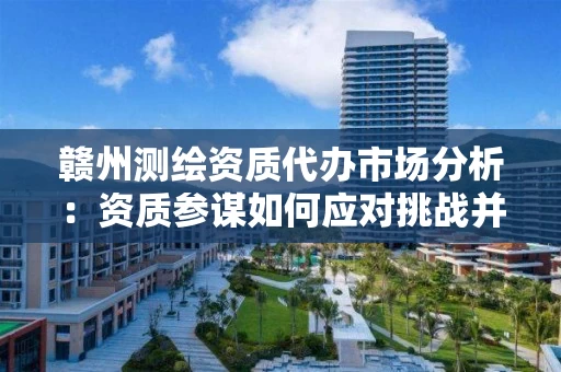 赣州代办市场分析：资质参谋如何应对挑战并抓住新机遇