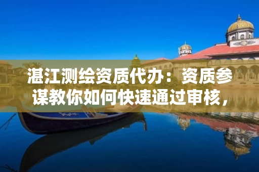 湛江代办：资质参谋教你如何快速通过审核，省时避坑提效