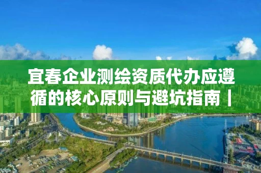 宜春企业代办应遵循的核心原则与避坑指南|资质参谋解析