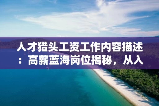 人才猎头工资工作内容描述：高薪蓝海岗位揭秘，从入门到资深的收入增长与职业路径