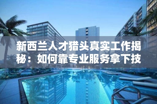 新西兰人才猎头真实工作揭秘：如何靠专业服务拿下技能就业与技术移民