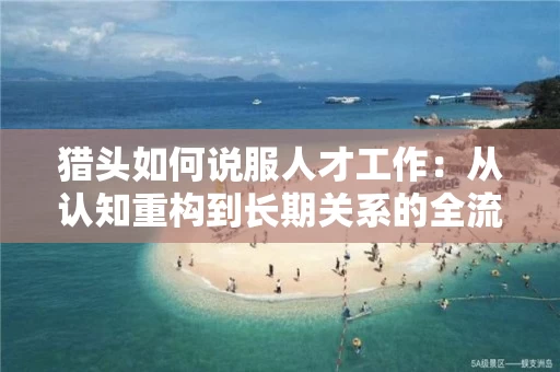 猎头如何说服人才工作：从认知重构到长期关系的全流程实战指南