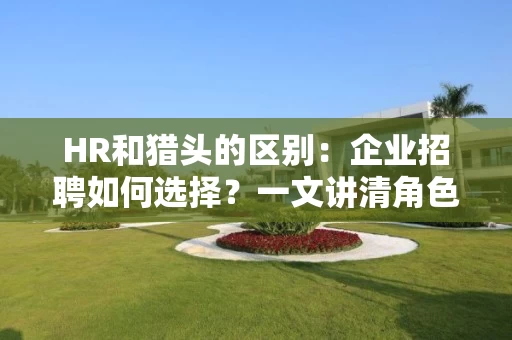 HR和猎头的区别：企业招聘如何选择？一文讲清角色定位、效率差异与合作策略