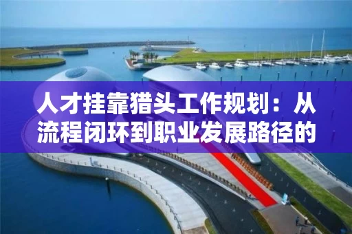 人才挂靠猎头工作规划：从流程闭环到职业发展路径的全解析