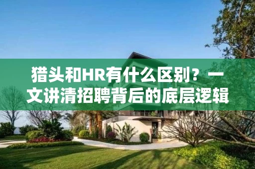 猎头和HR有什么区别？一文讲清招聘背后的底层逻辑，帮你选对人才引进方式