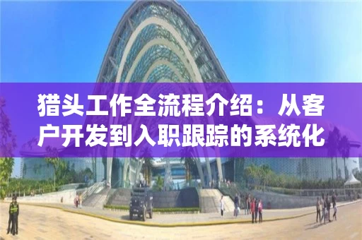 猎头工作全流程介绍：从客户开发到入职跟踪的系统化路径