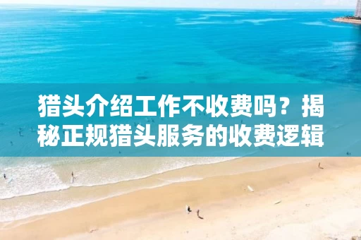 猎头介绍工作不收费吗？揭秘正规猎头服务的收费逻辑与避坑指南