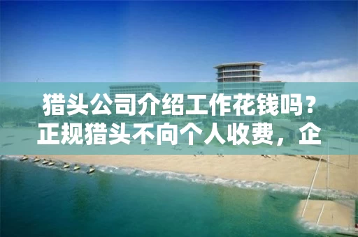 猎头公司介绍工作花钱吗？正规猎头不向个人收费，企业付费模式全解析