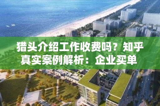 猎头介绍工作收费吗？知乎真实案例解析：企业买单 vs 求职者付费避坑指南