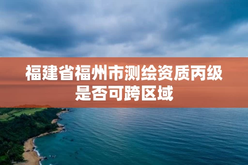 福建省福州市测绘资质丙级是否可跨区域 福建省福州市测绘资质丙级是否可跨区域
