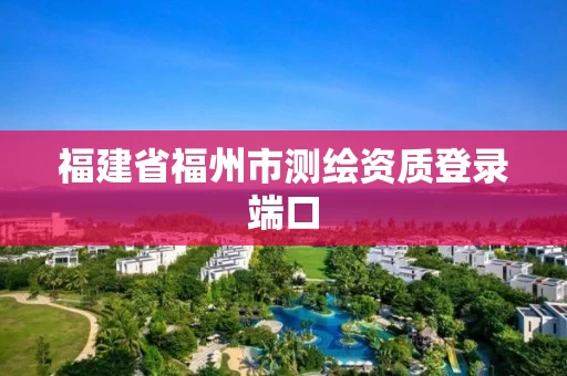 福建省福州市测绘资质登录端口 福建省福州市测绘资质登录端口