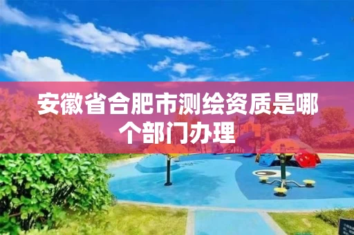 安徽省合肥市测绘资质是哪个部门办理