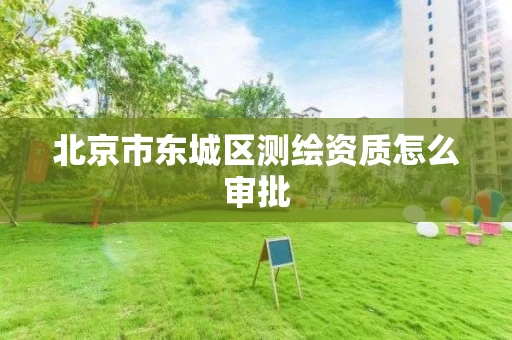 北京市东城区测绘资质怎么审批 北京市东城区测绘资质怎么审批