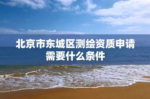 北京市东城区测绘资质申请需要什么条件