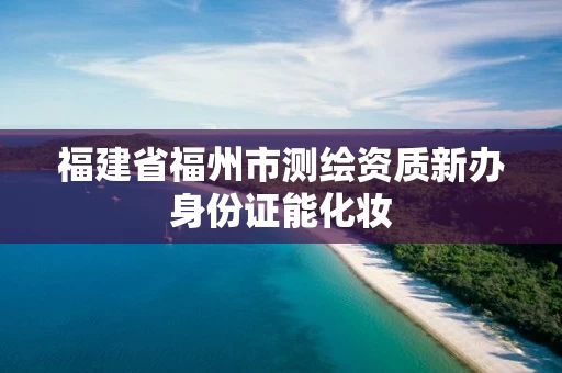 福建省福州市测绘资质新办身份证能化妆 福建省福州市测绘资质新办身份证能化妆