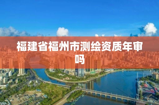 福建省福州市测绘资质年审吗 福建省福州市测绘资质年审吗