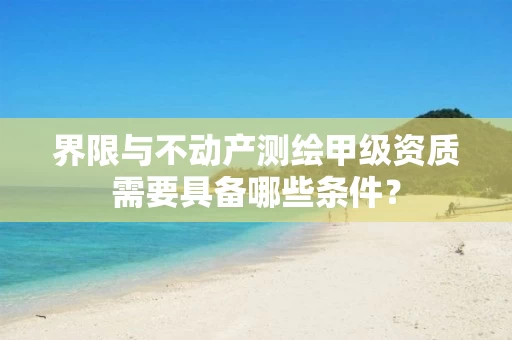 界限与不动产测绘甲级资质需要具备哪些条件？