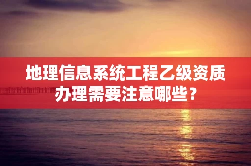 地理信息系统工程乙级资质办理需要注意哪些？