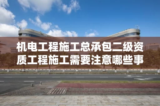 机电工程施工总承包二级资质工程施工需要注意哪些事项？