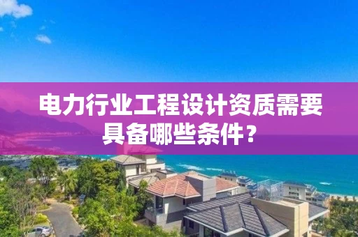 电力行业工程设计资质需要具备哪些条件?
