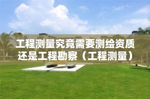 工程测量究竟需要测绘资质还是工程勘察(工程测量)资质? 工程测量究竟需要测绘资质还是工程勘察(工程测量)资质?