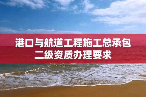 港口与航道工程施工总承包二级资质办理要求