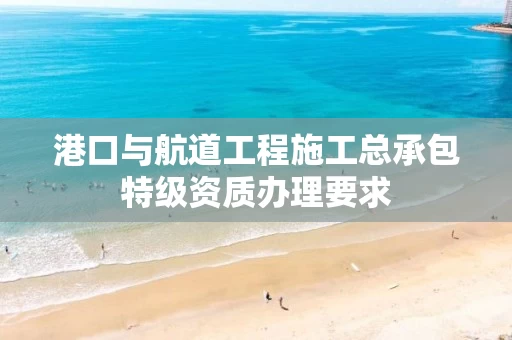 港口与航道工程施工总承包特级资质办理要求
