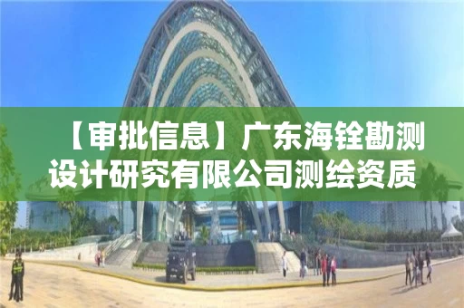 【审批信息】广东海铨勘测设计研究有限公司测绘资质申请主要材料公开
