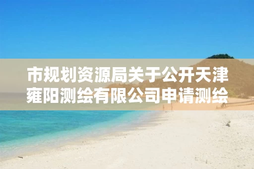市规划资源局关于公开天津雍阳测绘有限公司申请测绘资质（乙级）主要信息的公告