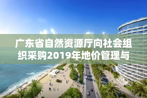 广东省自然资源厅向社会组织采购2019年地价管理与评估行业监管专业技术咨询服务（第一批）的公告