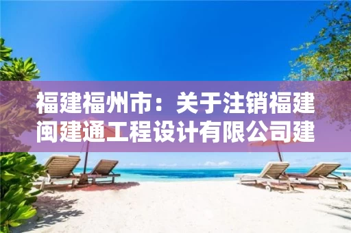 福建福州市：关于注销福建闽建通工程设计有限公司建设工程企业资质的通知