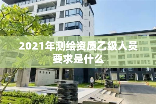 2021年测绘资质乙级人员要求是什么 2021年测绘资质乙级人员要求是什么