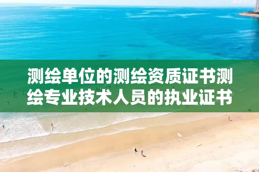 测绘单位的测绘资质证书测绘专业技术人员的执业证书 测绘单位的测绘资质证书测绘专业技术人员的执业证书