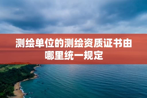测绘单位的测绘资质证书由哪里统一规定 测绘单位的测绘资质证书由哪里统一规定