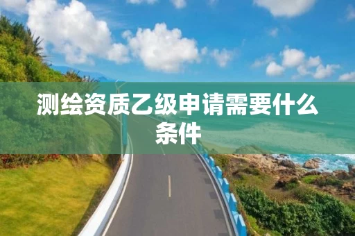 测绘资质乙级申请需要什么条件 测绘资质乙级申请需要什么条件