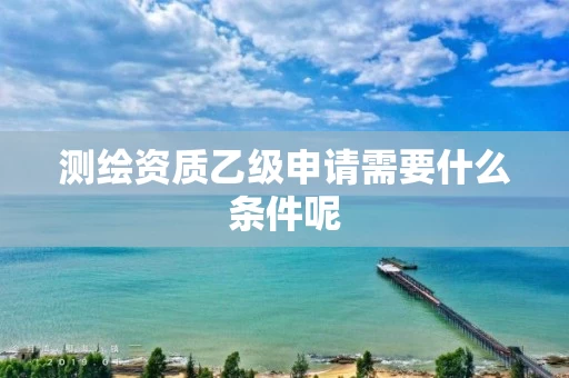 测绘资质乙级申请需要什么条件呢 测绘资质乙级申请需要什么条件呢