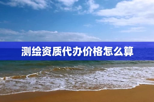 测绘资质代办价格怎么算 测绘资质代办价格怎么算