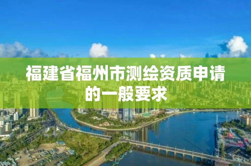 福建省福州市测绘资质申请的一般要求 福建省福州市测绘资质申请的一般要求