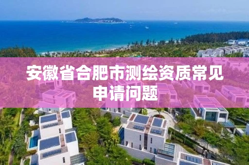 安徽省合肥市测绘资质常见申请问题 安徽省合肥市测绘资质常见申请问题