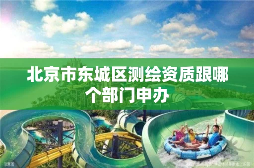 北京市东城区测绘资质跟哪个部门申办