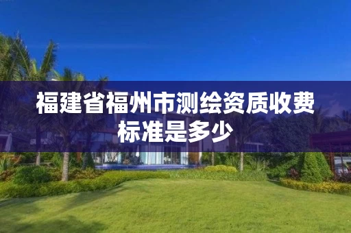 福建省福州市测绘资质收费标准是多少 福建省福州市测绘资质收费标准是多少