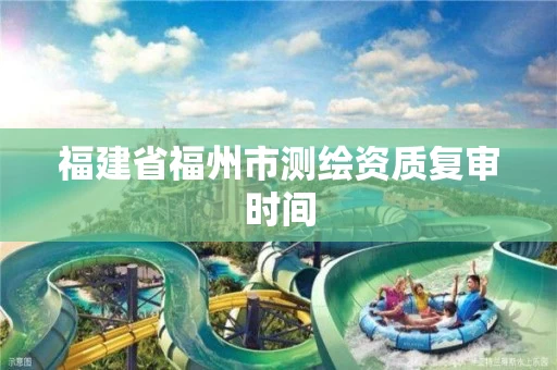 福建省福州市测绘资质复审时间 福建省福州市测绘资质复审时间