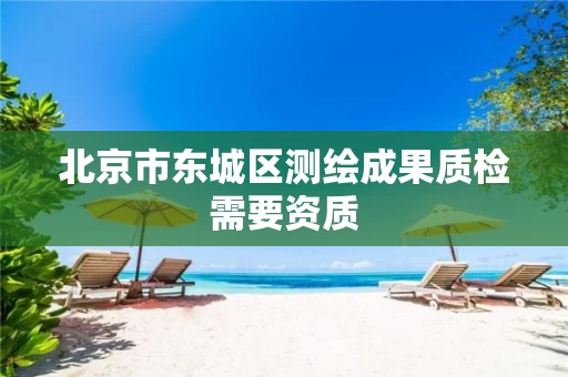 北京市东城区测绘成果质检需要资质