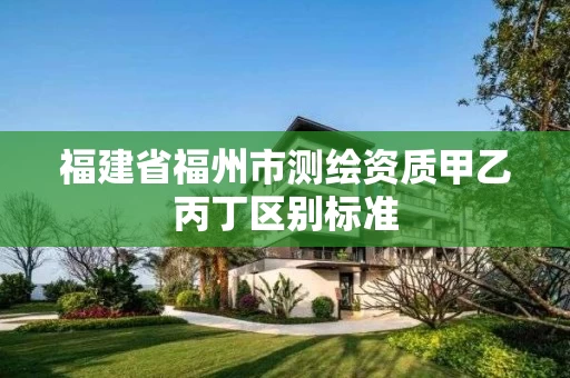 福建省福州市测绘资质甲乙丙丁区别标准 福建省福州市测绘资质甲乙丙丁区别标准