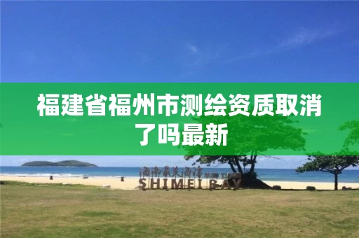福建省福州市测绘资质取消了吗最新 福建省福州市测绘资质取消了吗最新