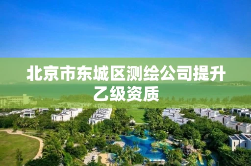 北京市东城区测绘公司提升乙级资质 北京市东城区测绘公司提升乙级资质